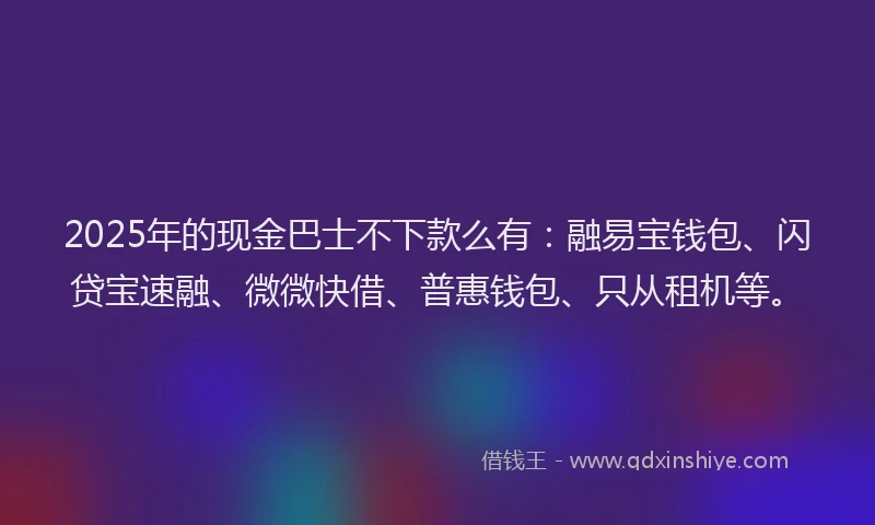 2025年的现金巴士不下款么有：融易宝钱包、闪贷宝速融、微微快借、普惠钱包、只从租机等。