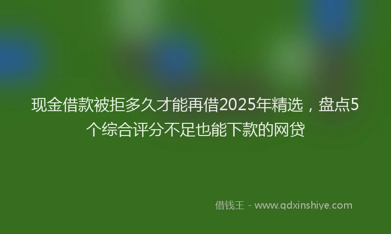现金借款被拒多久才能再借2025年精选，盘点5个综合评分不足也能下款的网贷