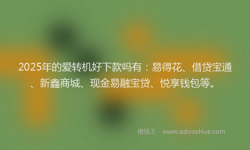 2025年的爱转机好下款吗有：易得花、借贷宝通、新鑫商城、现金易融宝贷、悦享钱包等。