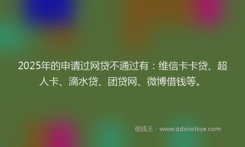 2025年的申请过网贷不通过有：维信卡卡贷、超人卡、滴水贷、团贷网、微博借钱等。