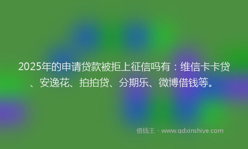 2025年的申请贷款被拒上征信吗有：维信卡卡贷、安逸花、拍拍贷、分期乐、微博借钱等。