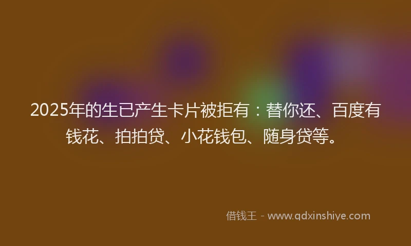 2025年的生已产生卡片被拒有：替你还、百度有钱花、拍拍贷、小花钱包、随身贷等。