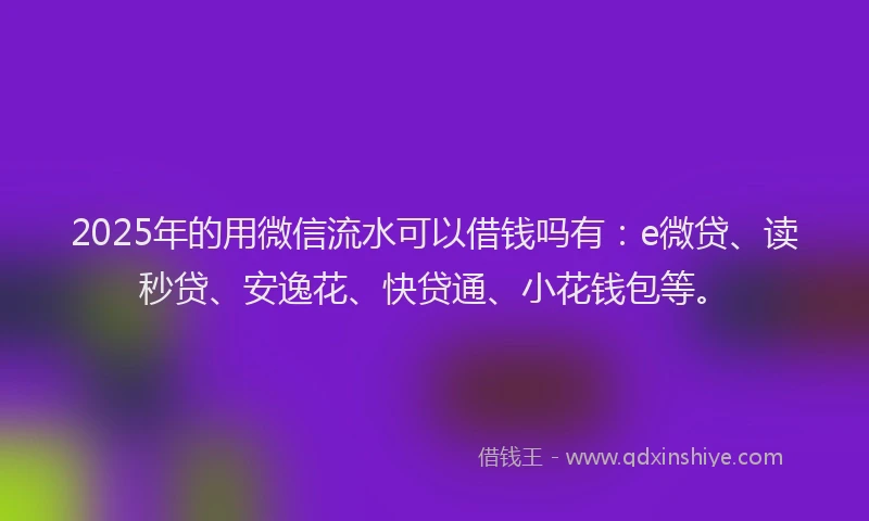 2025年的用微信流水可以借钱吗有：e微贷、读秒贷、安逸花、快贷通、小花钱包等。