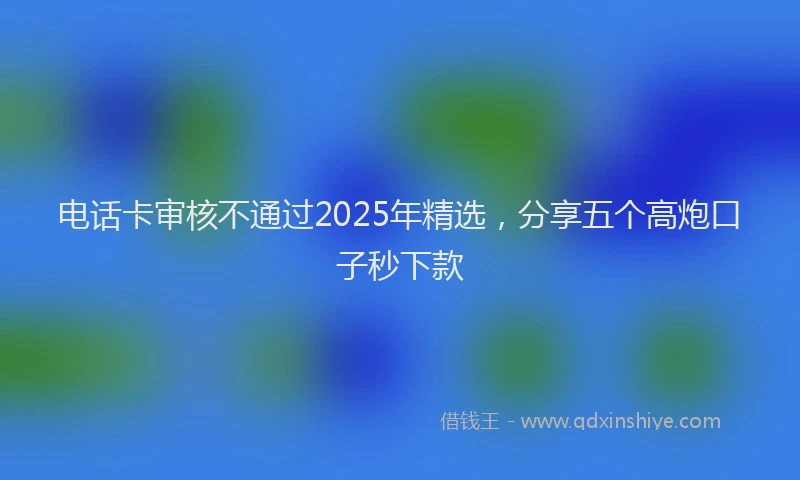 电话卡审核不通过2025年精选，分享五个高炮口子秒下款