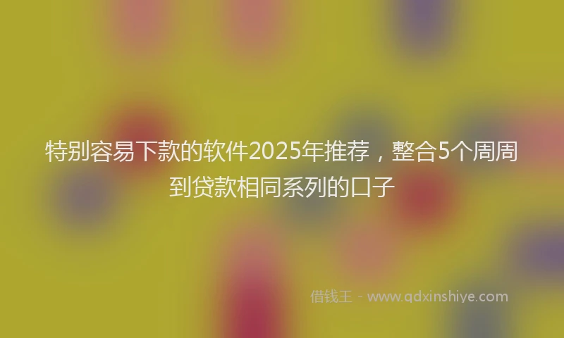特别容易下款的软件2025年推荐，整合5个周周到贷款相同系列的口子