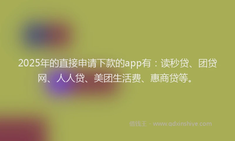2025年的直接申请下款的app有：读秒贷、团贷网、人人贷、美团生活费、惠商贷等。