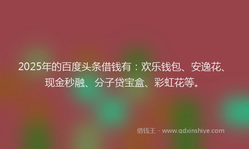 2025年的百度头条借钱有：欢乐钱包、安逸花、现金秒融、分子贷宝盒、彩虹花等。