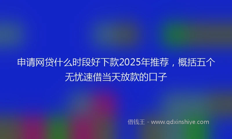 申请网贷什么时段好下款2025年推荐，概括五个无忧速借当天放款的口子