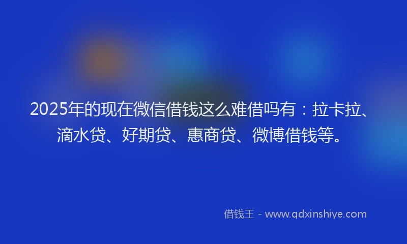 2025年的现在微信借钱这么难借吗有：拉卡拉、滴水贷、好期贷、惠商贷、微博借钱等。