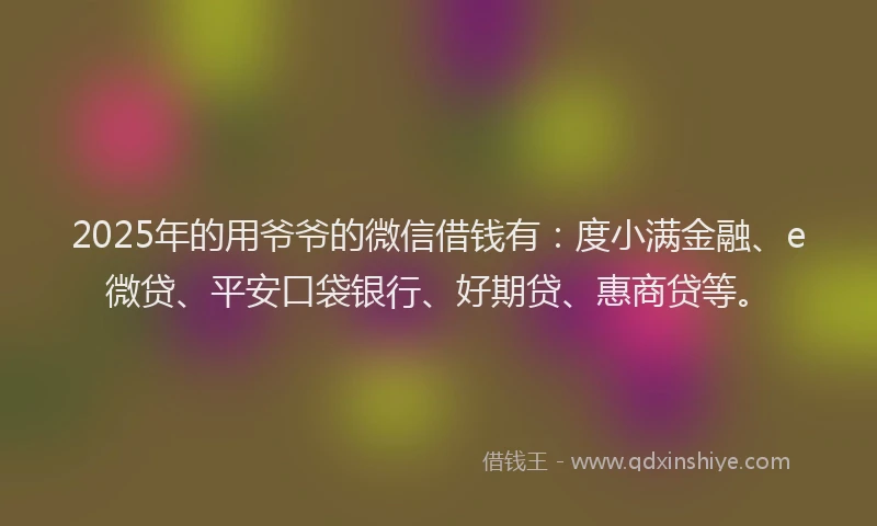 2025年的用爷爷的微信借钱有：度小满金融、e微贷、平安口袋银行、好期贷、惠商贷等。