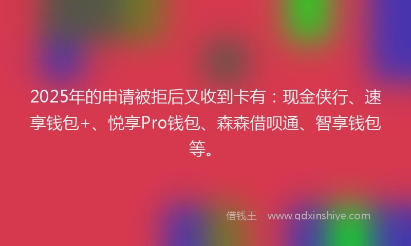 2025年的申请被拒后又收到卡有：现金侠行、速享钱包+、悦享Pro钱包、森森借呗通、智享钱包等。