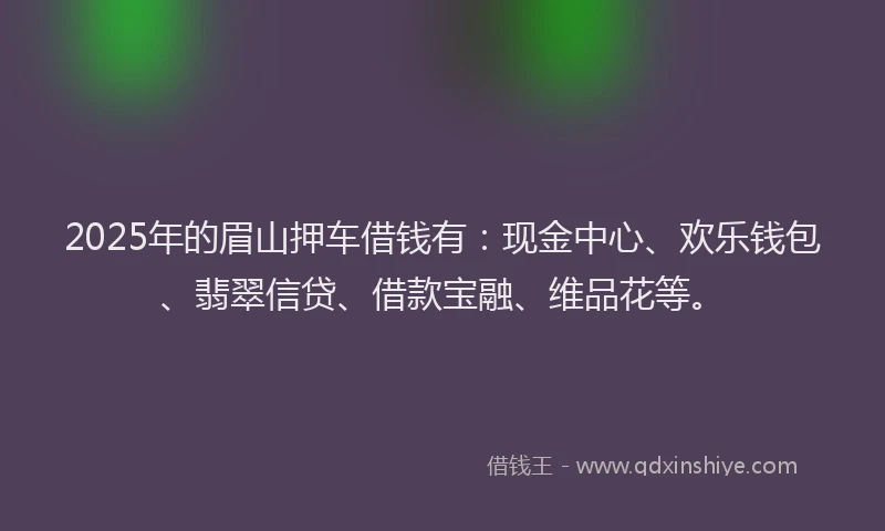 2025年的眉山押车借钱有：现金中心、欢乐钱包、翡翠信贷、借款宝融、维品花等。