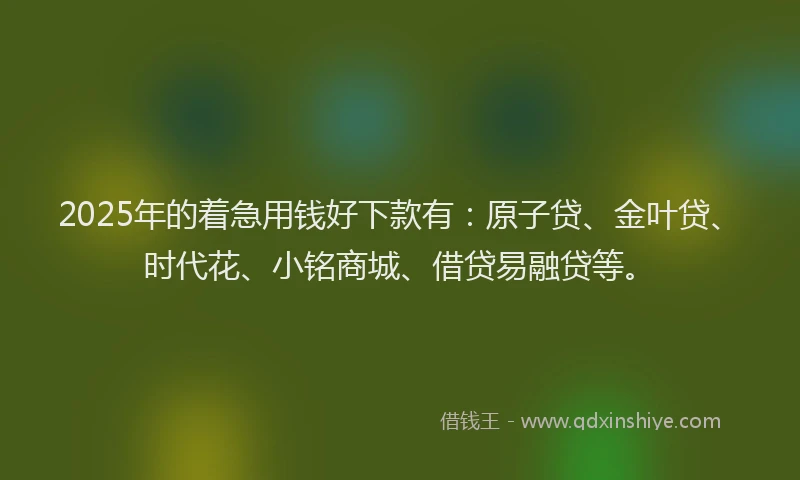 2025年的着急用钱好下款有：原子贷、金叶贷、时代花、小铭商城、借贷易融贷等。