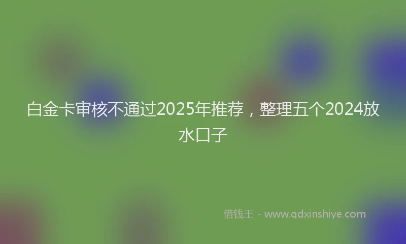 白金卡审核不通过2025年推荐，整理五个2024放水口子