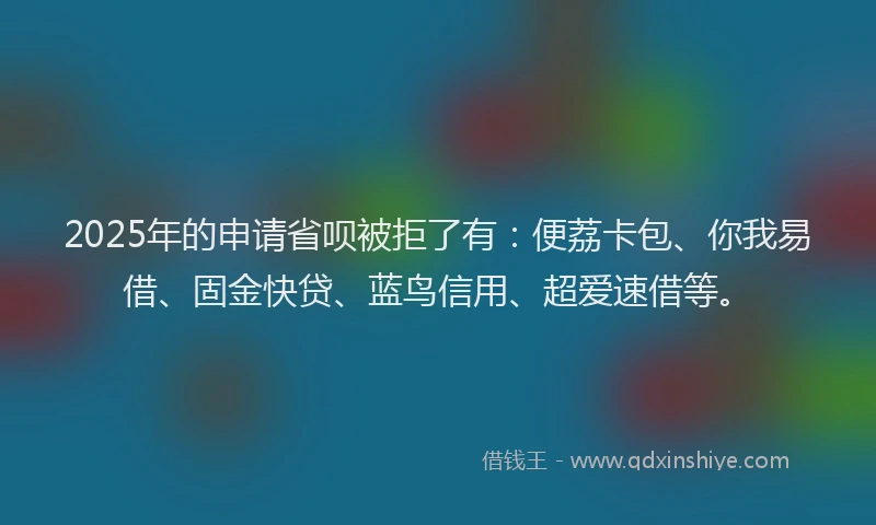 2025年的申请省呗被拒了有：便荔卡包、你我易借、固金快贷、蓝鸟信用、超爱速借等。