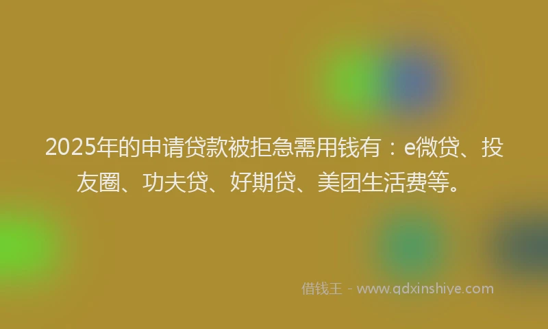 2025年的申请贷款被拒急需用钱有：e微贷、投友圈、功夫贷、好期贷、美团生活费等。