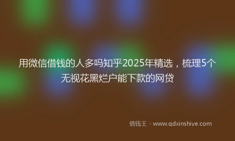 用微信借钱的人多吗知乎2025年精选，梳理5个无视花黑烂户能下款的网贷