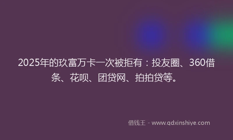 2025年的玖富万卡一次被拒有：投友圈、360借条、花呗、团贷网、拍拍贷等。