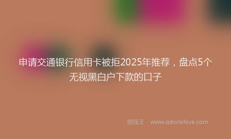 申请交通银行信用卡被拒2025年推荐，盘点5个无视黑白户下款的口子