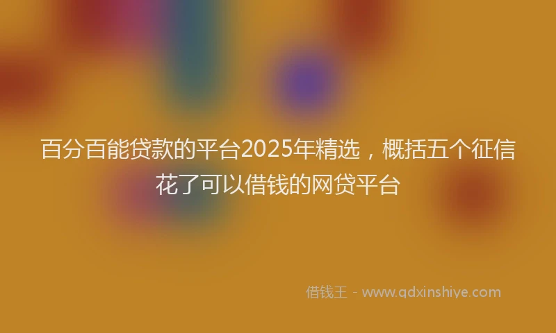 百分百能贷款的平台2025年精选，概括五个征信花了可以借钱的网贷平台
