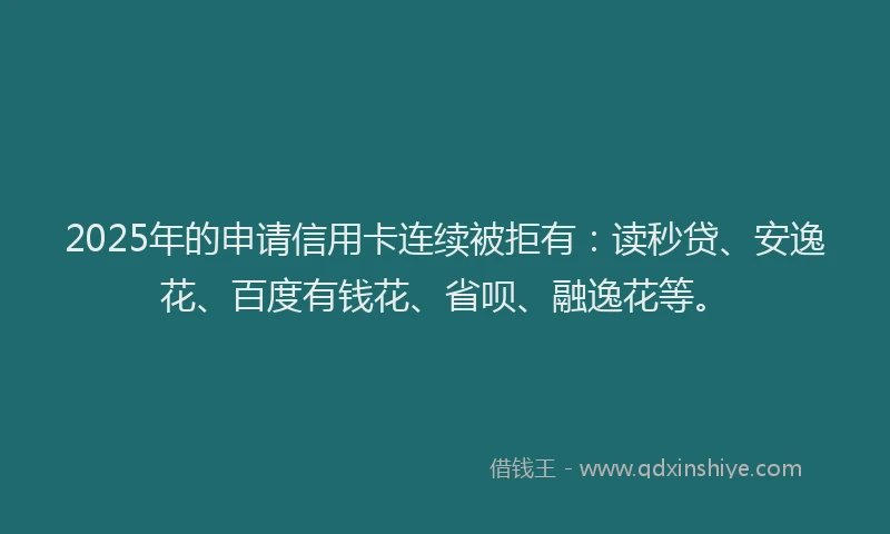 2025年的申请信用卡连续被拒有：读秒贷、安逸花、百度有钱花、省呗、融逸花等。
