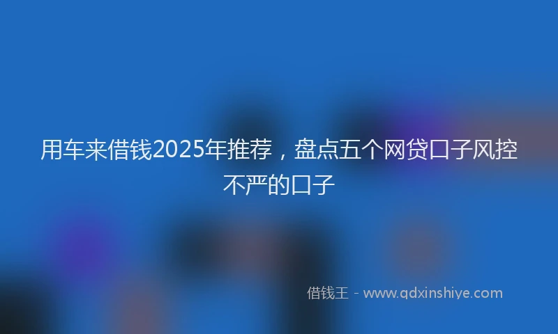 用车来借钱2025年推荐，盘点五个网贷口子风控不严的口子