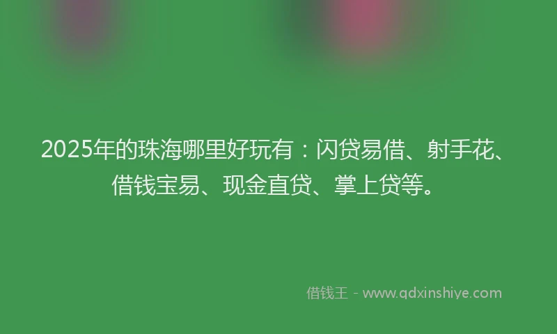 2025年的珠海哪里好玩有：闪贷易借、射手花、借钱宝易、现金直贷、掌上贷等。