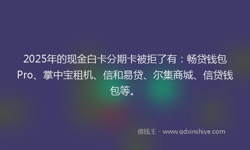 2025年的现金白卡分期卡被拒了有：畅贷钱包Pro、掌中宝租机、信和易贷、尔集商城、信贷钱包等。