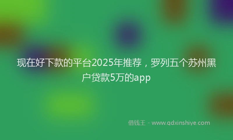 现在好下款的平台2025年推荐，罗列五个苏州黑户贷款5万的app