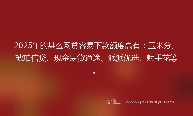 2025年的甚么网贷容易下款额度高有：玉米分、琥珀信贷、现金易贷通途、派派优选、射手花等。