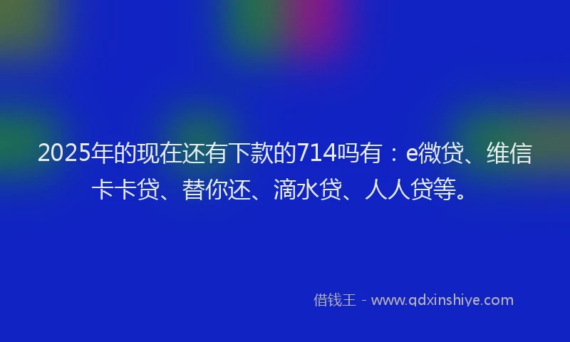2025年的现在还有下款的714吗有：e微贷、维信卡卡贷、替你还、滴水贷、人人贷等。