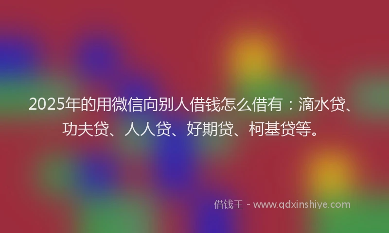 2025年的用微信向别人借钱怎么借有：滴水贷、功夫贷、人人贷、好期贷、柯基贷等。
