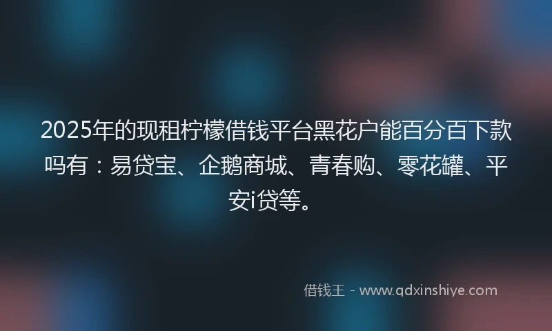 2025年的现租柠檬借钱平台黑花户能百分百下款吗有：易贷宝、企鹅商城、青春购、零花罐、平安i贷等。