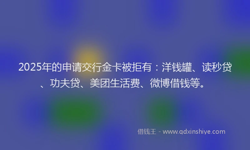 2025年的申请交行金卡被拒有：洋钱罐、读秒贷、功夫贷、美团生活费、微博借钱等。