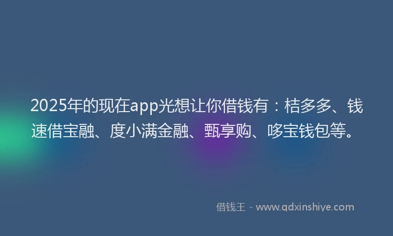 2025年的现在app光想让你借钱有：桔多多、钱速借宝融、度小满金融、甄享购、哆宝钱包等。