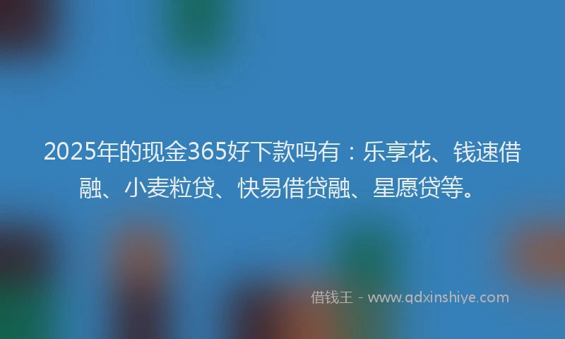 2025年的现金365好下款吗有：乐享花、钱速借融、小麦粒贷、快易借贷融、星愿贷等。