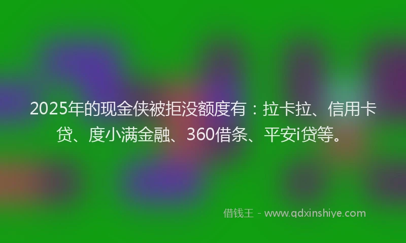 2025年的现金侠被拒没额度有：拉卡拉、信用卡贷、度小满金融、360借条、平安i贷等。