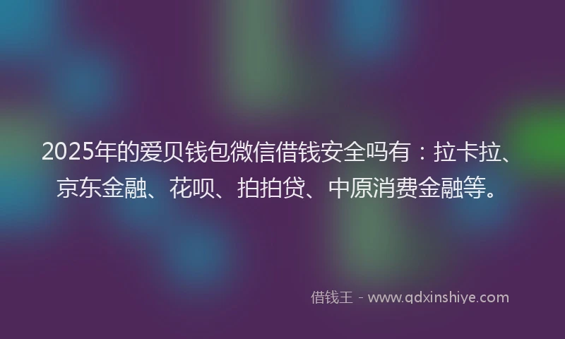 2025年的爱贝钱包微信借钱安全吗有：拉卡拉、京东金融、花呗、拍拍贷、中原消费金融等。