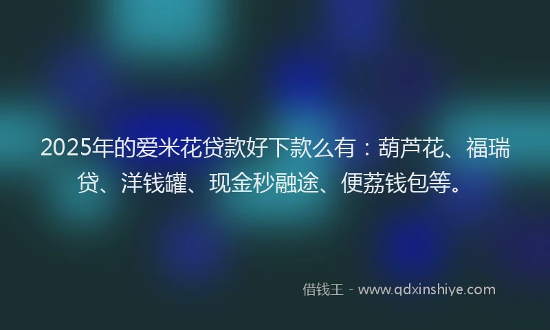 2025年的爱米花贷款好下款么有：葫芦花、福瑞贷、洋钱罐、现金秒融途、便荔钱包等。