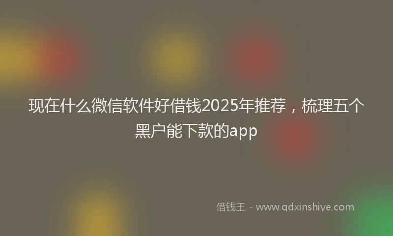 现在什么微信软件好借钱2025年推荐，梳理五个黑户能下款的app