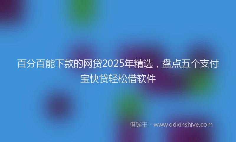 百分百能下款的网贷2025年精选，盘点五个支付宝快贷轻松借软件