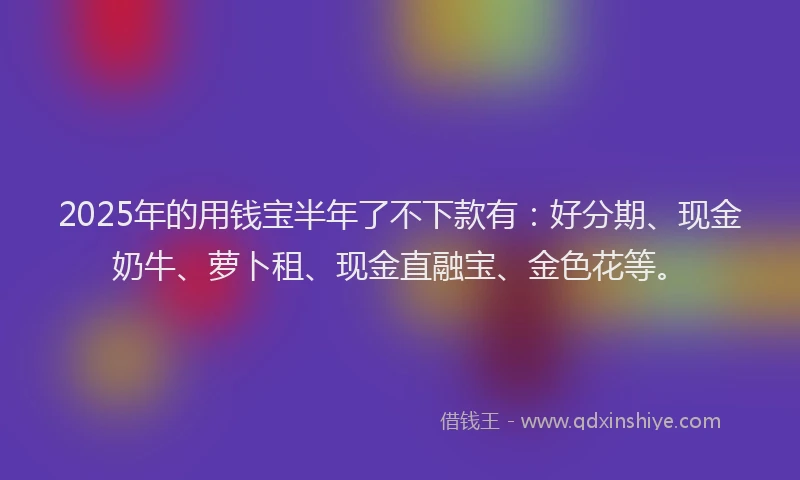 2025年的用钱宝半年了不下款有：好分期、现金奶牛、萝卜租、现金直融宝、金色花等。