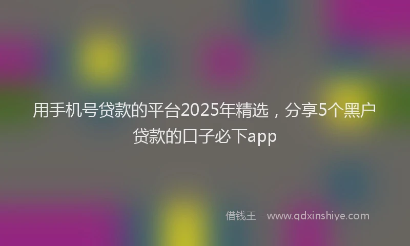 用手机号贷款的平台2025年精选，分享5个黑户贷款的口子必下app
