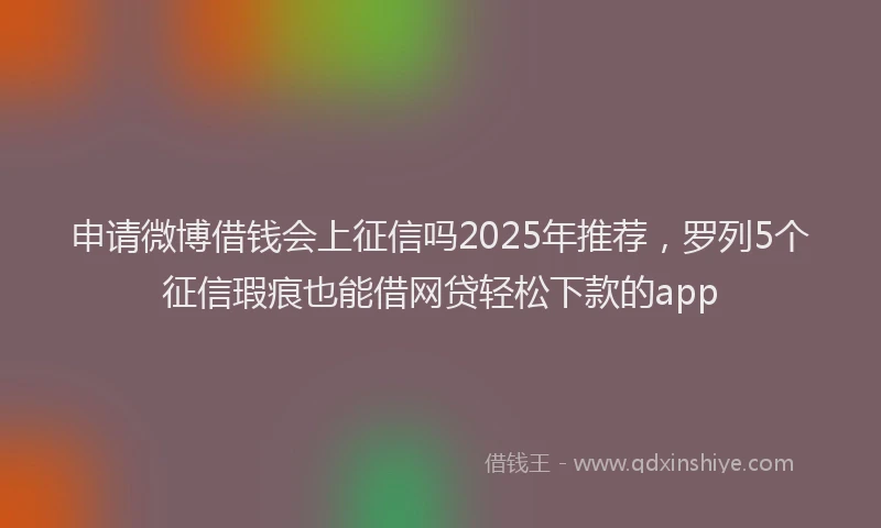 申请微博借钱会上征信吗2025年推荐，罗列5个征信瑕疵也能借网贷轻松下款的app