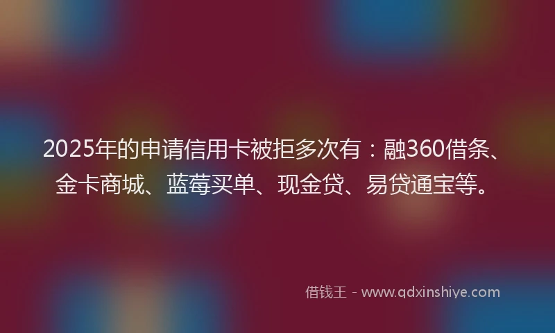 2025年的申请信用卡被拒多次有：融360借条、金卡商城、蓝莓买单、现金贷、易贷通宝等。