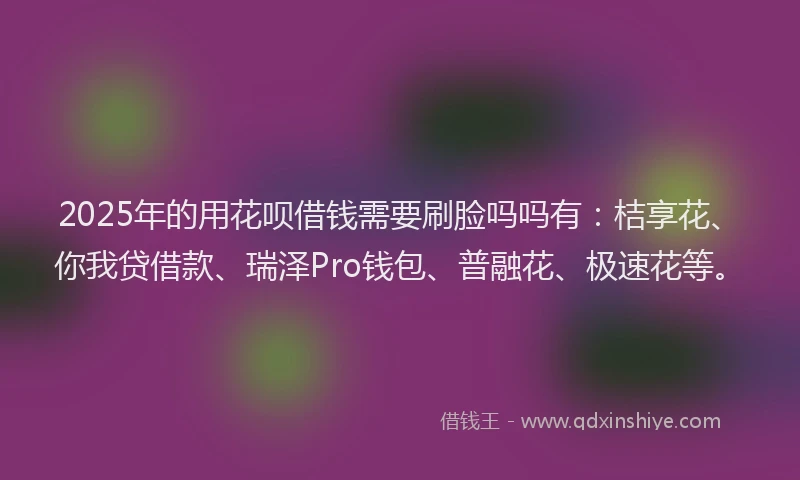 2025年的用花呗借钱需要刷脸吗吗有：桔享花、你我贷借款、瑞泽Pro钱包、普融花、极速花等。