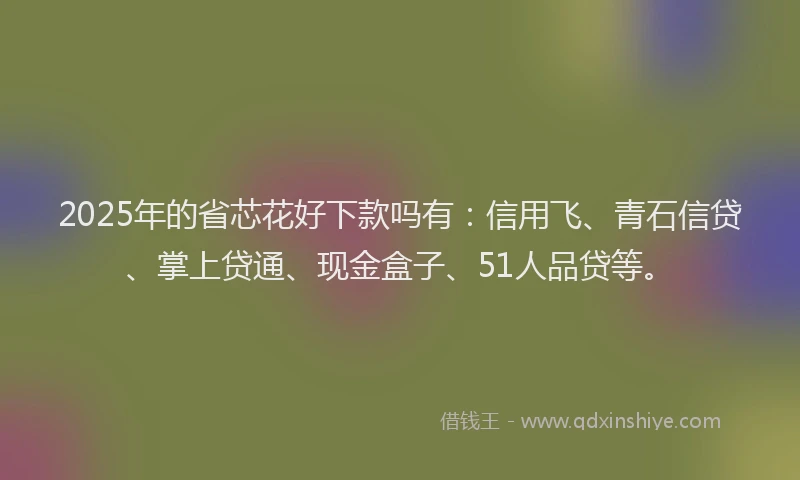 2025年的省芯花好下款吗有：信用飞、青石信贷、掌上贷通、现金盒子、51人品贷等。