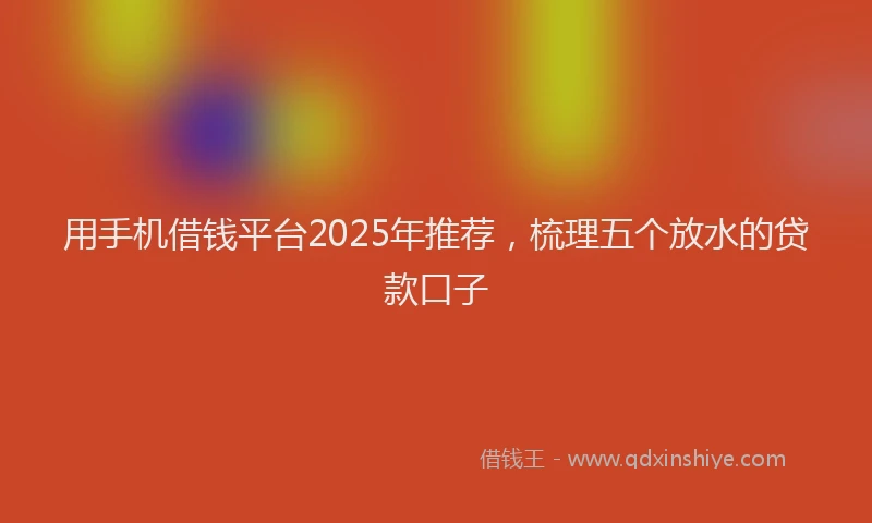 用手机借钱平台2025年推荐，梳理五个放水的贷款口子