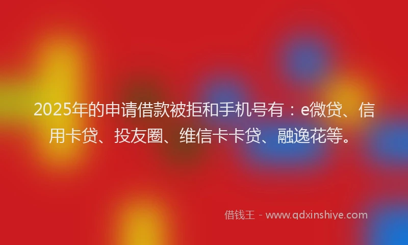 2025年的申请借款被拒和手机号有：e微贷、信用卡贷、投友圈、维信卡卡贷、融逸花等。