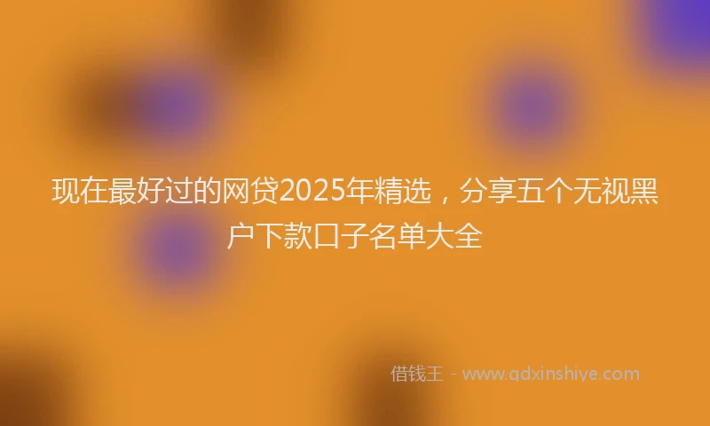 现在最好过的网贷2025年精选，分享五个无视黑户下款口子名单大全
